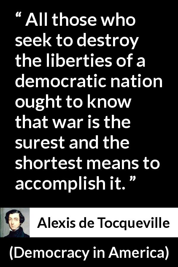Alexis de Tocqueville quote about freedom from Democracy in America - All those who seek to destroy the liberties of a democratic nation ought to know that war is the surest and the shortest means to accomplish it.