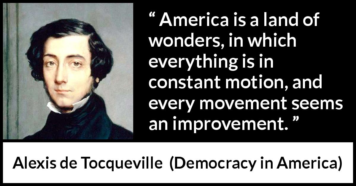 Alexis de Tocqueville quote about improvement from Democracy in America - America is a land of wonders, in which everything is in constant motion, and every movement seems an improvement.