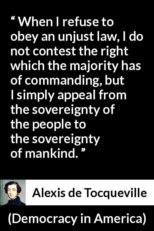 Alexis de Tocqueville quote about obedience from Democracy in America - When I refuse to obey an unjust law, I do not contest the right which the majority has of commanding, but I simply appeal from the sovereignty of the people to the sovereignty of mankind.