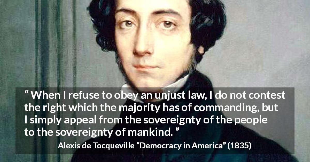 Alexis de Tocqueville quote about obedience from Democracy in America - When I refuse to obey an unjust law, I do not contest the right which the majority has of commanding, but I simply appeal from the sovereignty of the people to the sovereignty of mankind.
