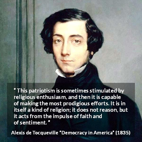 Alexis de Tocqueville quote about patriotism from Democracy in America - This patriotism is sometimes stimulated by religious enthusiasm, and then it is capable of making the most prodigious efforts. It is in itself a kind of religion; it does not reason, but it acts from the impulse of faith and of sentiment.