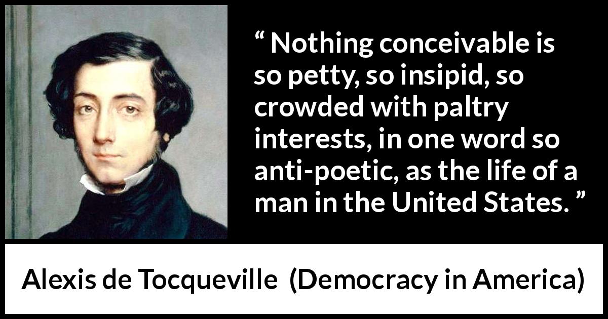 Alexis de Tocqueville quote about poetry from Democracy in America - Nothing conceivable is so petty, so insipid, so crowded with paltry interests, in one word so anti-poetic, as the life of a man in the United States.