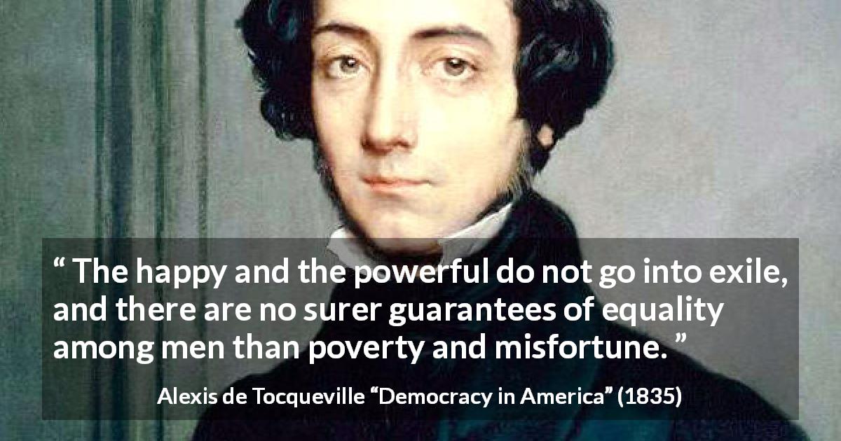 Alexis de Tocqueville quote about poverty from Democracy in America - The happy and the powerful do not go into exile, and there are no surer guarantees of equality among men than poverty and misfortune.