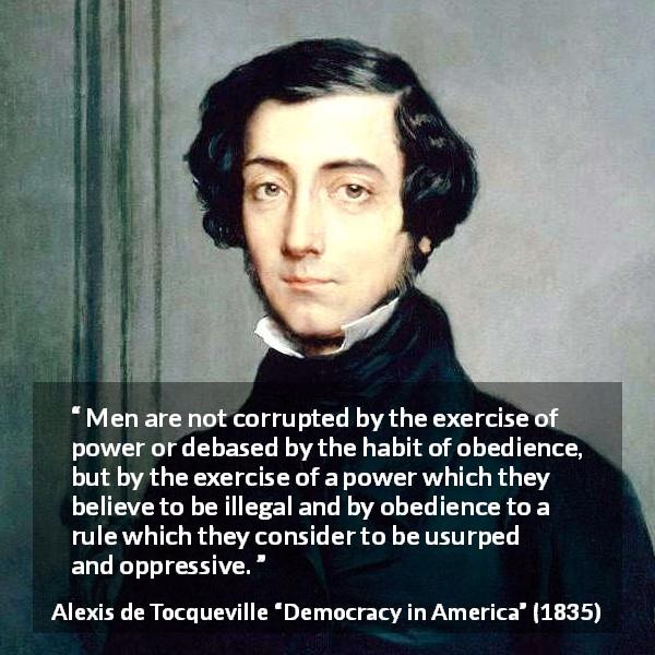 Alexis de Tocqueville quote about power from Democracy in America - Men are not corrupted by the exercise of power or debased by the habit of obedience, but by the exercise of a power which they believe to be illegal and by obedience to a rule which they consider to be usurped and oppressive.