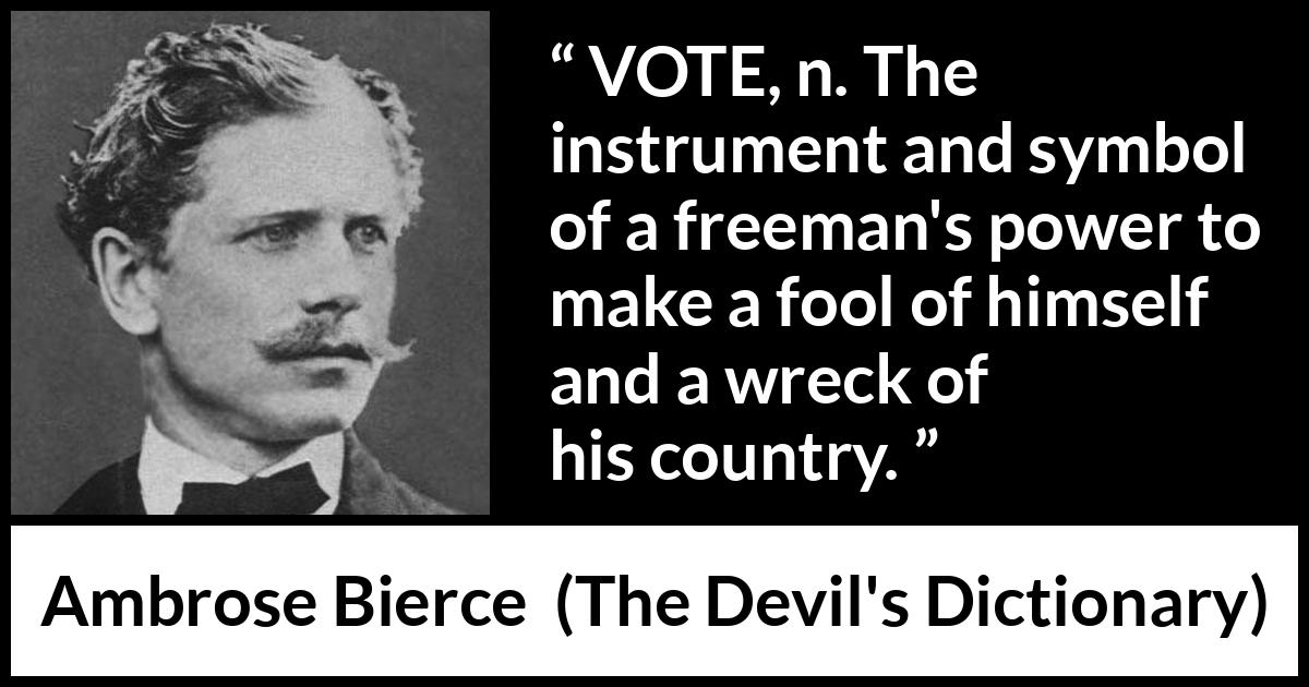 Ambrose Bierce quote about foolishness from The Devil's Dictionary (1911) Ambrose Bierce quote about foolishness from The Devil's Dictionary (1911) - VOTE, n. The instrument and symbol of a freeman's power to make a fool of himself and a wreck of his country.