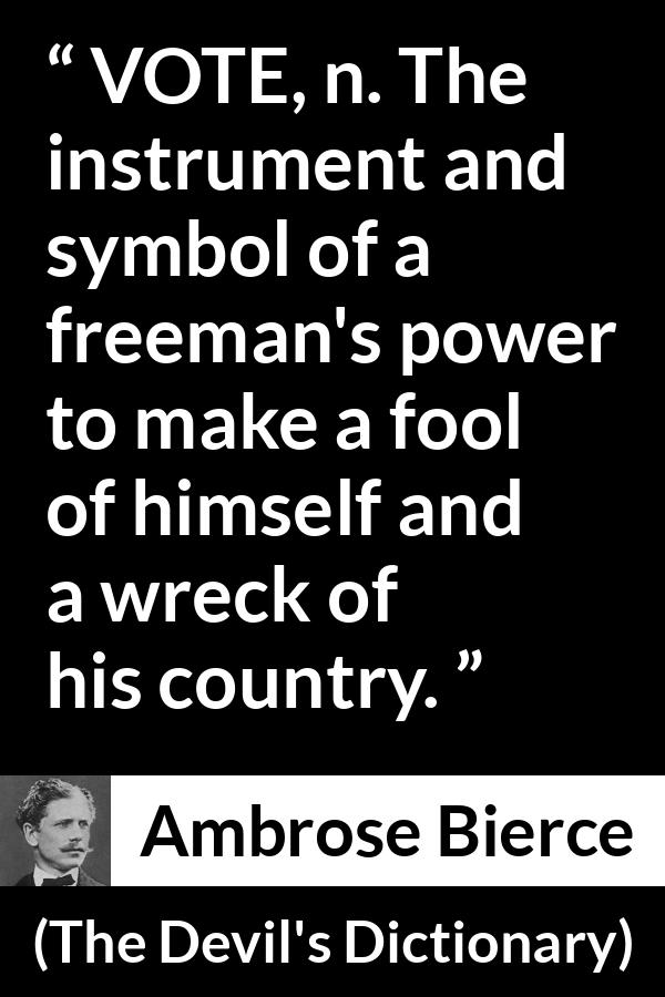 Ambrose Bierce quote about foolishness from The Devil's Dictionary (1911) - VOTE, n. The instrument and symbol of a freeman's power to make a fool of himself and a wreck of his country.