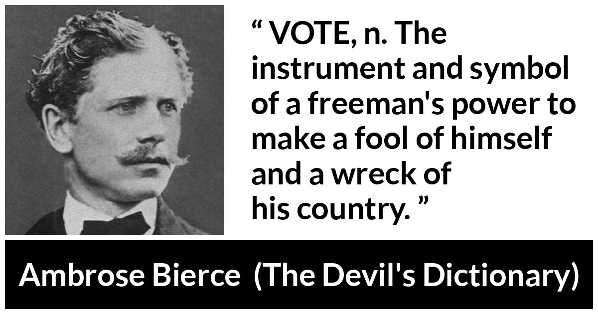 Ambrose Bierce quote about foolishness from The Devil's Dictionary (1911) - VOTE, n. The instrument and symbol of a freeman's power to make a fool of himself and a wreck of his country.