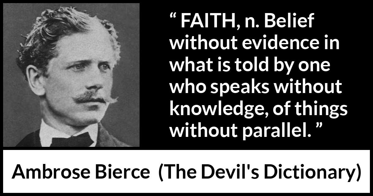 Ambrose Bierce quote about knowledge from The Devil's Dictionary (1911) Ambrose Bierce quote about knowledge from The Devil's Dictionary (1911) - FAITH, n. Belief without evidence in what is told by one who speaks without knowledge, of things without parallel.