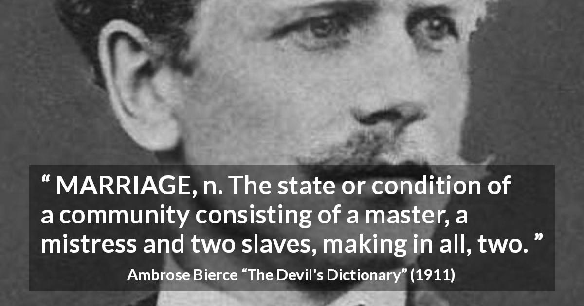 Ambrose Bierce quote about marriage from The Devil's Dictionary - MARRIAGE, n. The state or condition of a community consisting of a master, a mistress and two slaves, making in all, two.