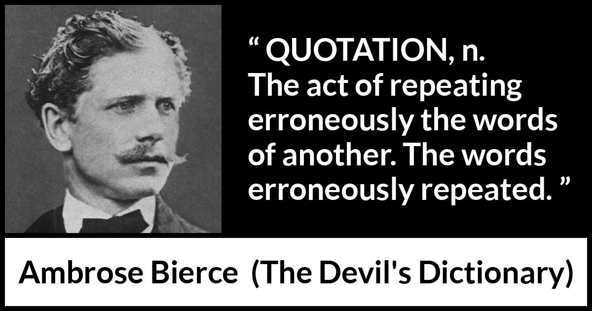 Ambrose Bierce quote about words from The Devil's Dictionary (1911) Ambrose Bierce quote about words from The Devil's Dictionary (1911) - QUOTATION, n. The act of repeating erroneously the words of another. The words erroneously repeated.