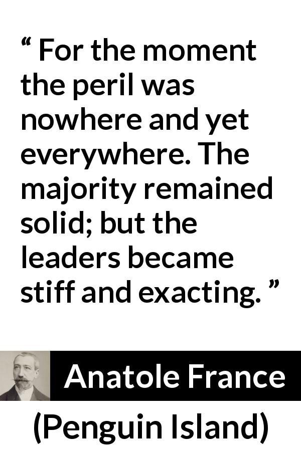 Anatole France quote about leadership from Penguin Island - For the moment the peril was nowhere and yet everywhere. The majority remained solid; but the leaders became stiff and exacting.