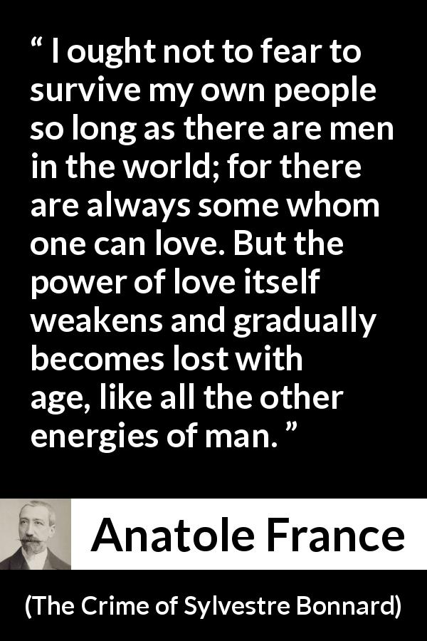 Anatole France quote about love from The Crime of Sylvestre Bonnard - I ought not to fear to survive my own people so long as there are men in the world; for there are always some whom one can love. But the power of love itself weakens and gradually becomes lost with age, like all the other energies of man.