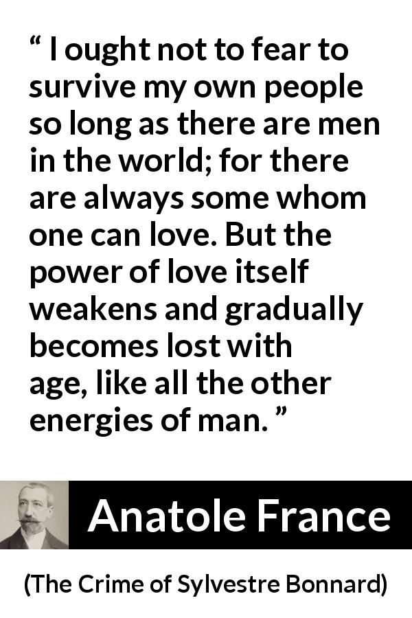 Anatole France quote about love from The Crime of Sylvestre Bonnard - I ought not to fear to survive my own people so long as there are men in the world; for there are always some whom one can love. But the power of love itself weakens and gradually becomes lost with age, like all the other energies of man.