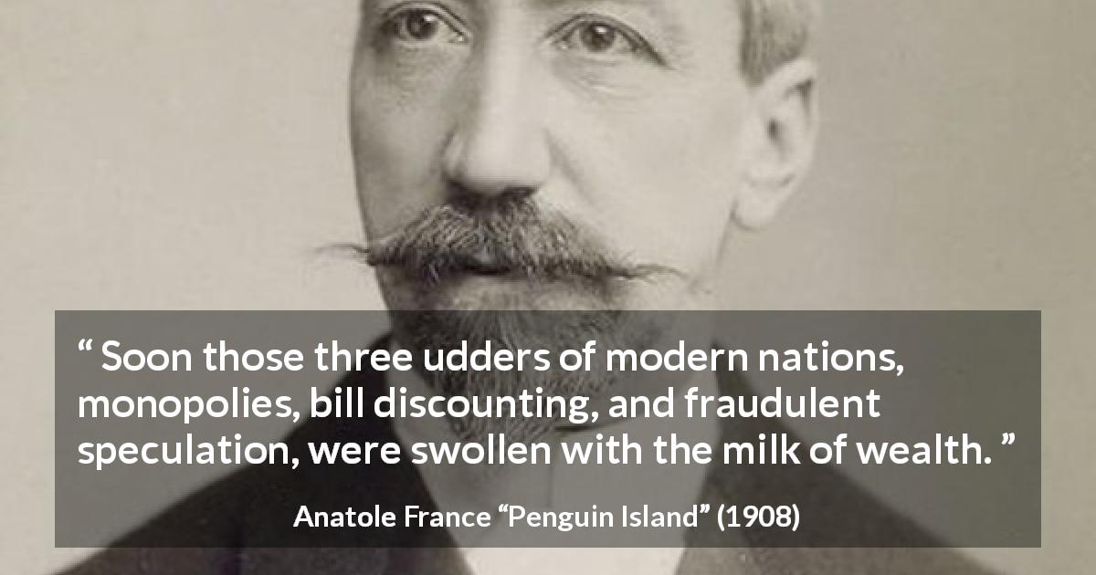 Anatole France quote about wealth from Penguin Island - Soon those three udders of modern nations, monopolies, bill discounting, and fraudulent speculation, were swollen with the milk of wealth.