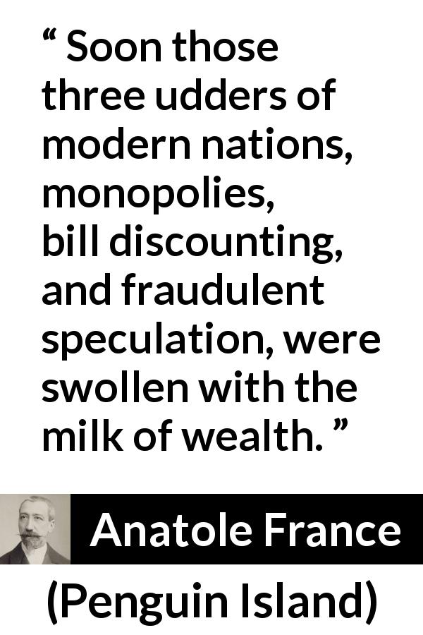 Anatole France quote about wealth from Penguin Island - Soon those three udders of modern nations, monopolies, bill discounting, and fraudulent speculation, were swollen with the milk of wealth.