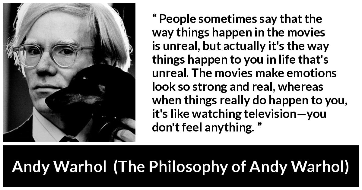 Andy Warhol quote about emotions from The Philosophy of Andy Warhol - People sometimes say that the way things happen in the movies is unreal, but actually it's the way things happen to you in life that's unreal. The movies make emotions look so strong and real, whereas when things really do happen to you, it's like watching television—you don't feel anything.