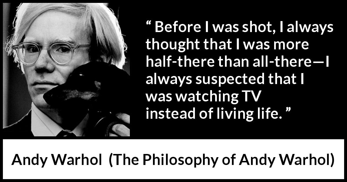 Andy Warhol quote about life from The Philosophy of Andy Warhol - Before I was shot, I always thought that I was more half-there than all-there—I always suspected that I was watching TV instead of living life.