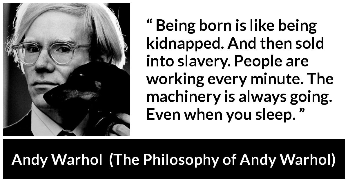 Andy Warhol quote about life from The Philosophy of Andy Warhol - Being born is like being kidnapped. And then sold into slavery. People are working every minute. The machinery is always going. Even when you sleep.