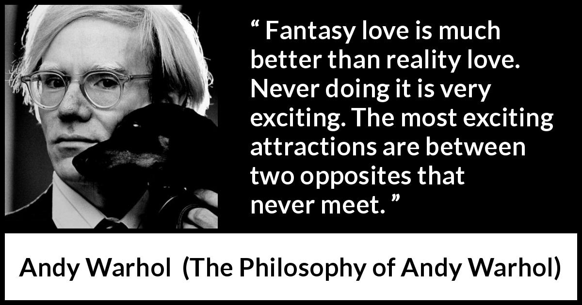 Andy Warhol quote about love from The Philosophy of Andy Warhol - Fantasy love is much better than reality love. Never doing it is very exciting. The most exciting attractions are between two opposites that never meet.