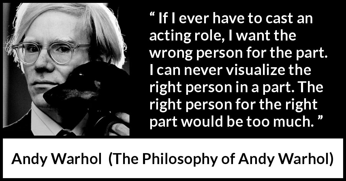 Andy Warhol quote about part from The Philosophy of Andy Warhol - If I ever have to cast an acting role, I want the wrong person for the part. I can never visualize the right person in a part. The right person for the right part would be too much.