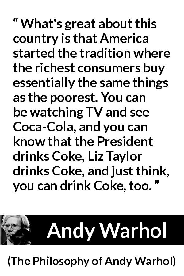Andy Warhol quote about tradition from The Philosophy of Andy Warhol - What's great about this country is that America started the tradition where the richest consumers buy essentially the same things as the poorest. You can be watching TV and see Coca-Cola, and you can know that the President drinks Coke, Liz Taylor drinks Coke, and just think, you can drink Coke, too.