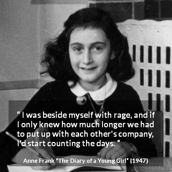 Anne Frank quote about enemies from The Diary of a Young Girl - I was beside myself with rage, and if I only knew how much longer we had to put up with each other's company, I'd start counting the days.