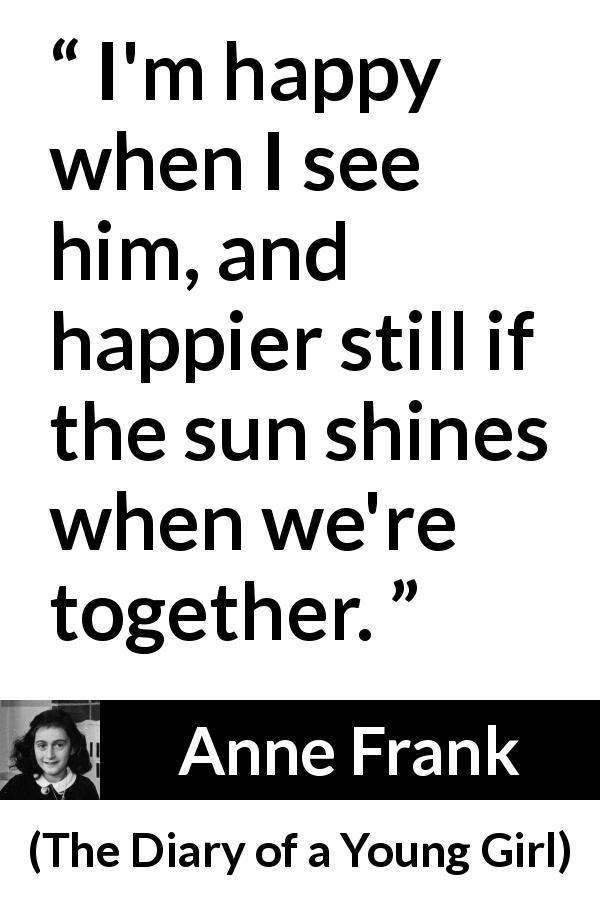 Anne Frank quote about happiness from The Diary of a Young Girl - I'm happy when I see him, and happier still if the sun shines when we're together.