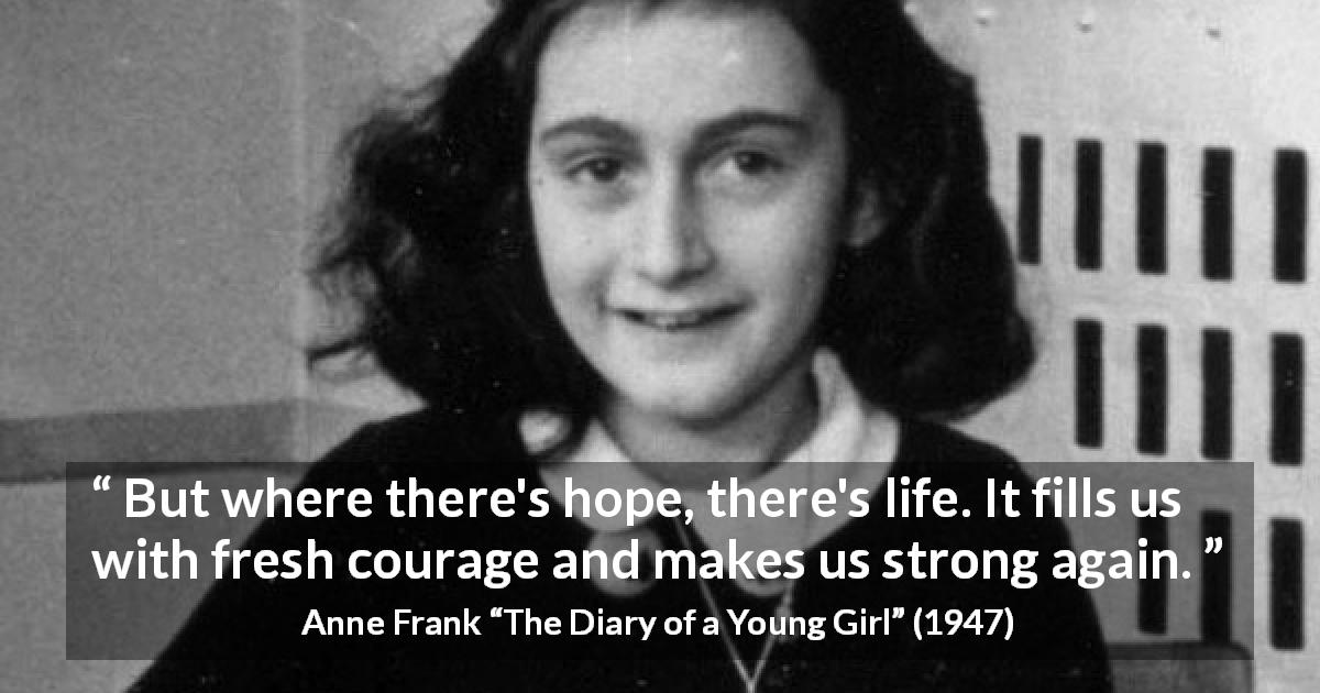 Anne Frank quote about life from The Diary of a Young Girl - But where there's hope, there's life. It fills us with fresh courage and makes us strong again.