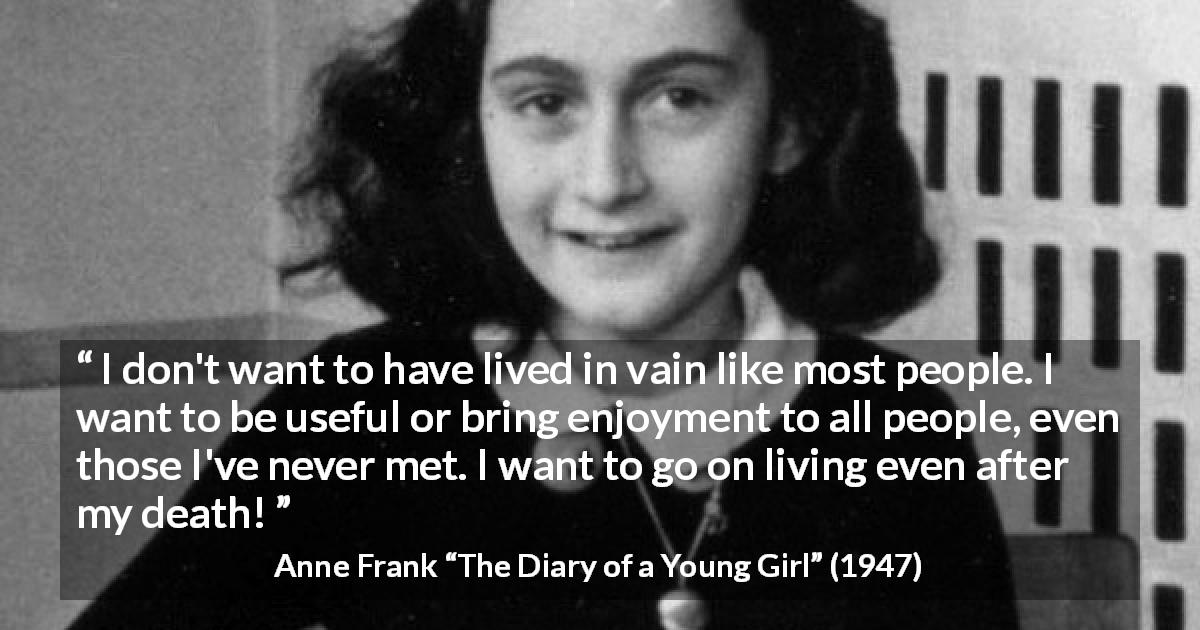 Anne Frank quote about life from The Diary of a Young Girl - I don't want to have lived in vain like most people. I want to be useful or bring enjoyment to all people, even those I've never met. I want to go on living even after my death!
