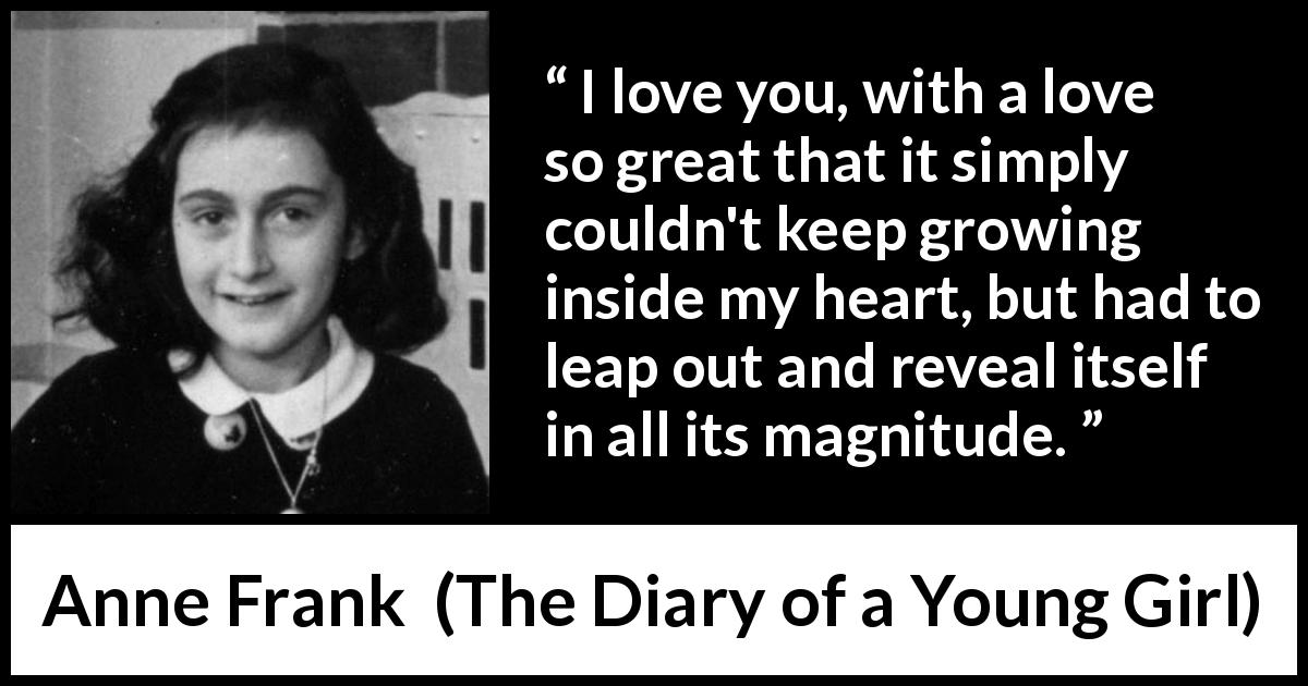 Anne Frank quote about love from The Diary of a Young Girl - I love you, with a love so great that it simply couldn't keep growing inside my heart, but had to leap out and reveal itself in all its magnitude.