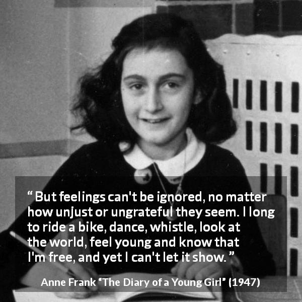 Anne Frank quote about showing from The Diary of a Young Girl - But feelings can't be ignored, no matter how unjust or ungrateful they seem. I long to ride a bike, dance, whistle, look at the world, feel young and know that I'm free, and yet I can't let it show.