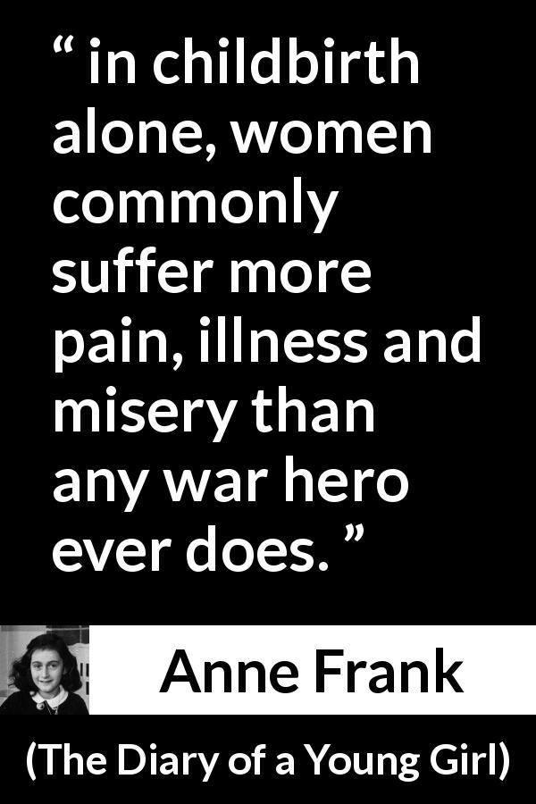 Anne Frank quote about women from The Diary of a Young Girl - in childbirth alone, women commonly suffer more pain, illness and misery than any war hero ever does.