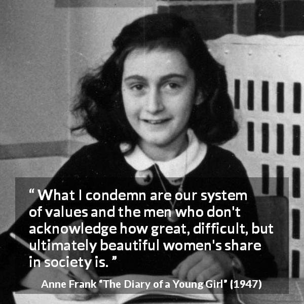 Anne Frank quote about women from The Diary of a Young Girl - What I condemn are our system of values and the men who don't acknowledge how great, difficult, but ultimately beautiful women's share in society is.