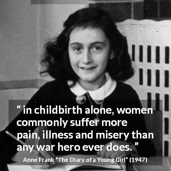 Anne Frank quote about women from The Diary of a Young Girl - in childbirth alone, women commonly suffer more pain, illness and misery than any war hero ever does.