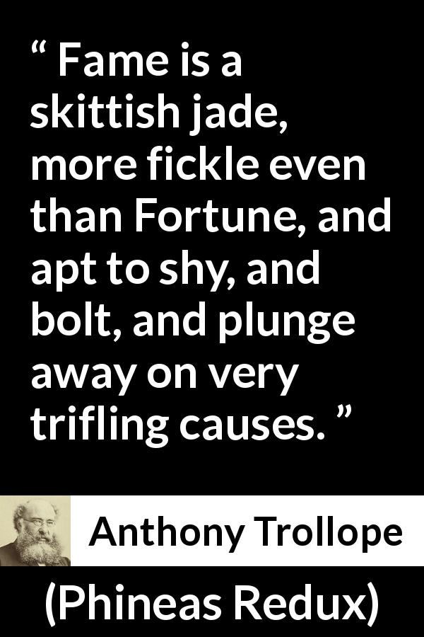 Anthony Trollope quote about fortune from Phineas Redux - Fame is a skittish jade, more fickle even than Fortune, and apt to shy, and bolt, and plunge away on very trifling causes.