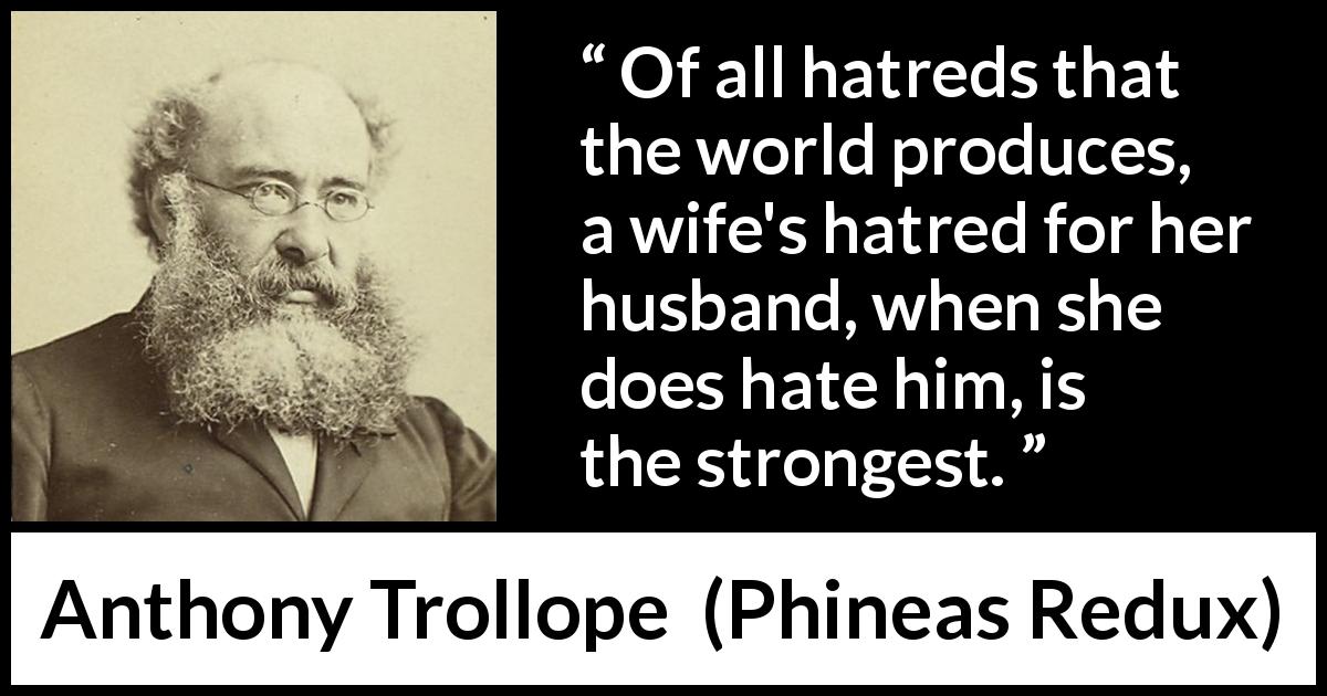 Anthony Trollope quote about hate from Phineas Redux - Of all hatreds that the world produces, a wife's hatred for her husband, when she does hate him, is the strongest.