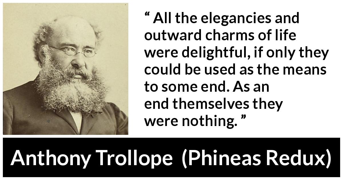 Anthony Trollope quote about life from Phineas Redux - All the elegancies and outward charms of life were delightful, if only they could be used as the means to some end. As an end themselves they were nothing.