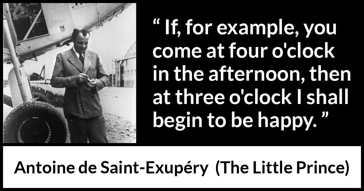 Antoine de Saint-Exupéry quote about happiness from The Little Prince (1943) Antoine de Saint-Exupéry quote about happiness from The Little Prince (1943) - If, for example, you come at four o'clock in the afternoon, then at three o'clock I shall begin to be happy.