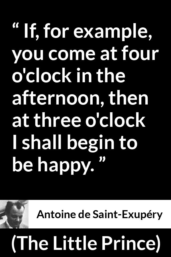 Antoine de Saint-Exupéry quote about happiness from The Little Prince (1943) - If, for example, you come at four o'clock in the afternoon, then at three o'clock I shall begin to be happy.