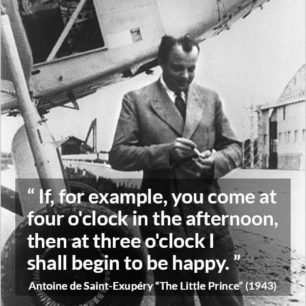 Antoine de Saint-Exupéry quote about happiness from The Little Prince (1943) - If, for example, you come at four o'clock in the afternoon, then at three o'clock I shall begin to be happy.