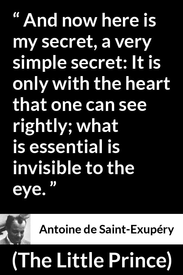 Antoine de Saint-Exupéry quote about sight from The Little Prince (1943) - And now here is my secret, a very simple secret: It is only with the heart that one can see rightly; what is essential is invisible to the eye.