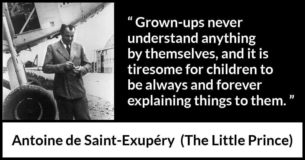 Antoine de Saint-Exupéry quote about understanding from The Little Prince (1943) Antoine de Saint-Exupéry quote about understanding from The Little Prince (1943) - Grown-ups never understand anything by themselves, and it is tiresome for children to be always and forever explaining things to them.