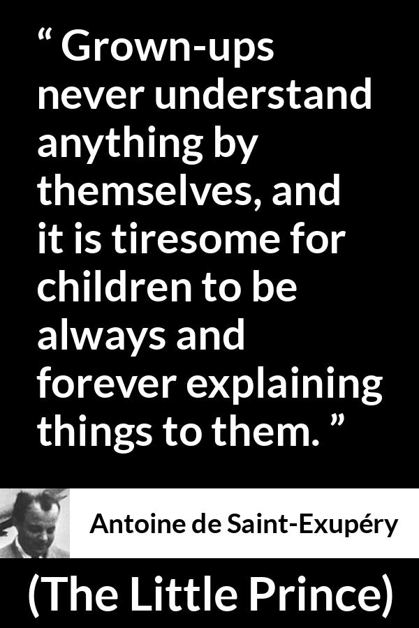 Antoine de Saint-Exupéry quote about understanding from The Little Prince (1943) - Grown-ups never understand anything by themselves, and it is tiresome for children to be always and forever explaining things to them.