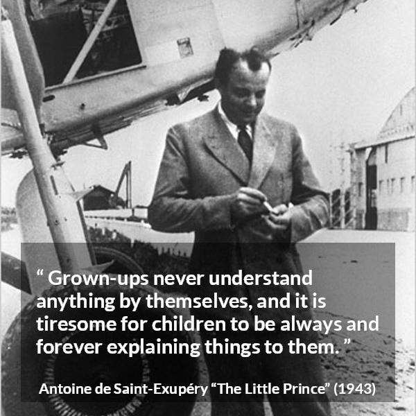 Antoine de Saint-Exupéry quote about understanding from The Little Prince (1943) - Grown-ups never understand anything by themselves, and it is tiresome for children to be always and forever explaining things to them.