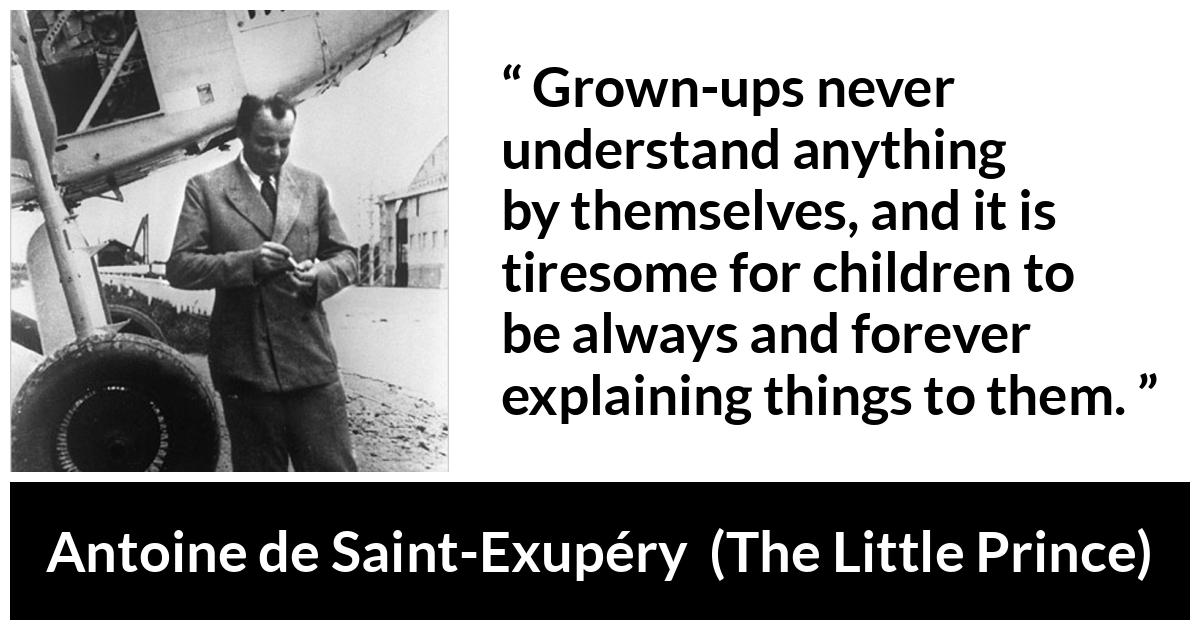 Antoine de Saint-Exupéry quote about understanding from The Little Prince (1943) - Grown-ups never understand anything by themselves, and it is tiresome for children to be always and forever explaining things to them.