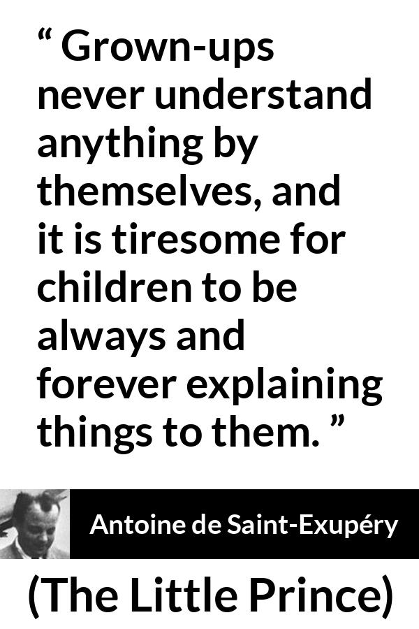 Antoine de Saint-Exupéry quote about understanding from The Little Prince (1943) - Grown-ups never understand anything by themselves, and it is tiresome for children to be always and forever explaining things to them.