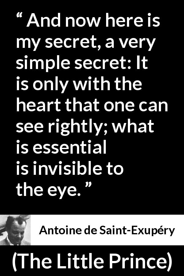 Antoine de Saint-Exupéry quote about sight from The Little Prince - And now here is my secret, a very simple secret: It is only with the heart that one can see rightly; what is essential is invisible to the eye.