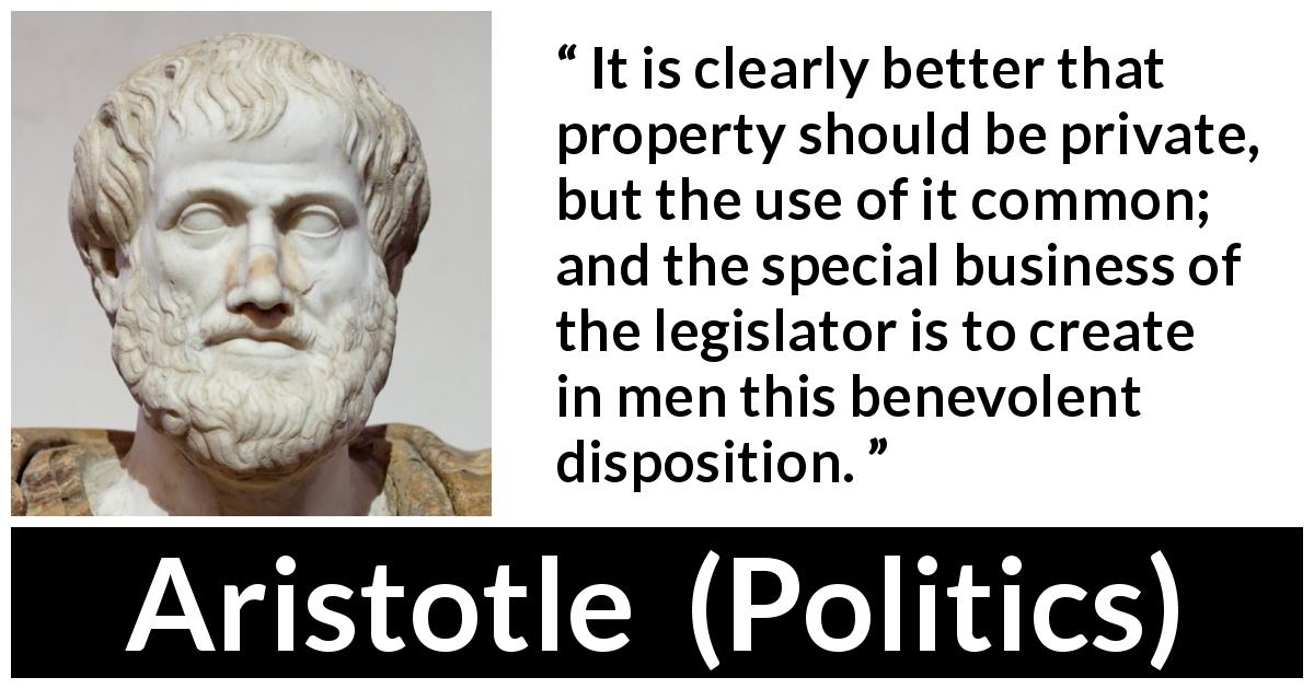 Aristotle quote about business from Politics - It is clearly better that property should be private, but the use of it common; and the special business of the legislator is to create in men this benevolent disposition.