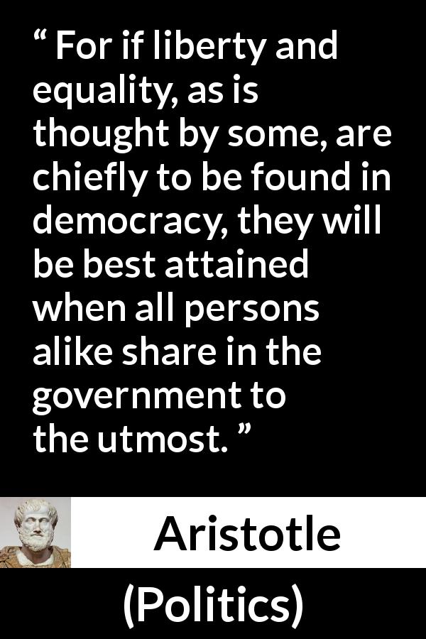 Aristotle quote about freedom from Politics - For if liberty and equality, as is thought by some, are chiefly to be found in democracy, they will be best attained when all persons alike share in the government to the utmost.