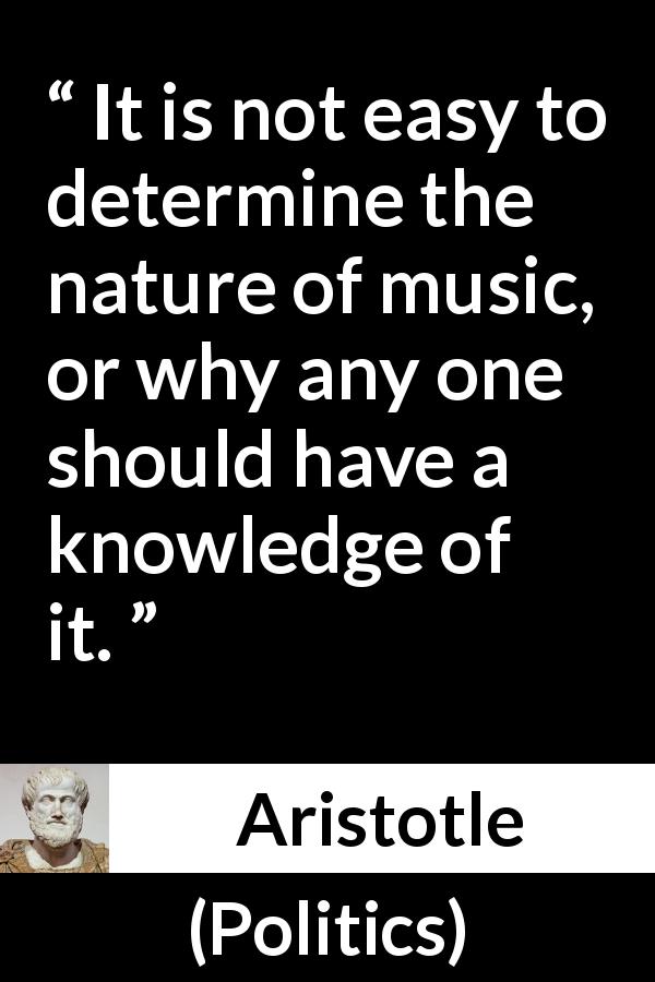 Aristotle quote about music from Politics - It is not easy to determine the nature of music, or why any one should have a knowledge of it.